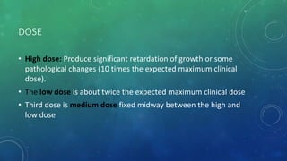 DOSE
• High dose: Produce significant retardation of growth or some
pathological changes (10 times the expected maximum clinical
dose).
• The low dose is about twice the expected maximum clinical dose
• Third dose is medium dose fixed midway between the high and
low dose
 