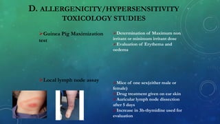 D. ALLERGENICITY/HYPERSENSITIVITY
TOXICOLOGY STUDIES
Guinea Pig Maximization
test
Local lymph node assay
Determination of Maximum non
irritant or minimum irritant dose
Evaluation of Erythema and
oedema
Mice of one sex(either male or
female)
Drug treatment given on ear skin
Auricular lymph node dissection
after 5 days
Increase in 3h-thymidine used for
evaluation
 