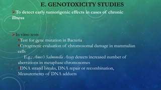 E. GENOTOXICITY STUDIES
To detect early tumorigenic effects in cases of chronic
illness
In vitro tests:
Test for gene mutation in Bacteria
Cytogenetic evaluation of chromosomal damage in mammalian
cells
E.g.; Ames’s Salmonella Assay detects increased number of
aberrations in metaphase chromosomes
DNA strand breaks, DNA repair or recombination,
Measurements of DNA adducts
 