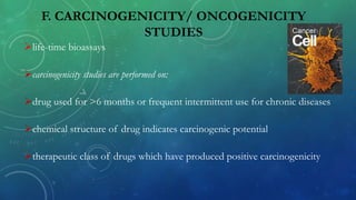 F. CARCINOGENICITY/ ONCOGENICITY
STUDIES
life-time bioassays
carcinogenicity studies are performed on:
drug used for >6 months or frequent intermittent use for chronic diseases
chemical structure of drug indicates carcinogenic potential
therapeutic class of drugs which have produced positive carcinogenicity
 