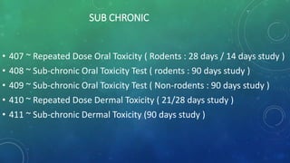 SUB CHRONIC
• 407 ~ Repeated Dose Oral Toxicity ( Rodents : 28 days / 14 days study )
• 408 ~ Sub-chronic Oral Toxicity Test ( rodents : 90 days study )
• 409 ~ Sub-chronic Oral Toxicity Test ( Non-rodents : 90 days study )
• 410 ~ Repeated Dose Dermal Toxicity ( 21/28 days study )
• 411 ~ Sub-chronic Dermal Toxicity (90 days study )
 