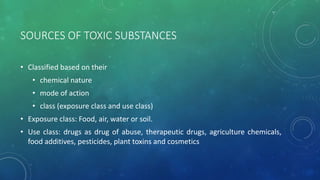 SOURCES OF TOXIC SUBSTANCES
• Classified based on their
• chemical nature
• mode of action
• class (exposure class and use class)
• Exposure class: Food, air, water or soil.
• Use class: drugs as drug of abuse, therapeutic drugs, agriculture chemicals,
food additives, pesticides, plant toxins and cosmetics
 