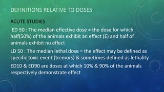 DEFINITIONS RELATIVE TO DOSES
ACUTE STUDIES
ED 50 : The median effective dose = the dose for which
half(50%) of the animals exhibit an effect (E) and half of
animals exhibit no effect
LD 50 : The median lethal dose = the effect may be defined as
specific toxic event (tremors) & sometimes defined as lethality
ED10 & ED90 are doses at which 10% & 90% of the animals
respectively demonstrate effect
 