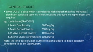 GENERAL STUDIES
• LIMIT DOSE : a dose which is considered high enough that if no mortality /
significant toxicity is seen in animals receiving this dose, no higher doses are
required
eg : Limit doses(EPA/OECD)
1.Acute Oral Toxicity 5000mg/kg
2.Acute Dermal Toxicity 2000mg/kg
3.21-days Dermal Toxicity 1000mg/kg
4.Chronic Studies of Pesticides 1000mg/kg
Note: the limit dose of a non-nutritive material added to diet is generally
considered to be 5% (50,000ppm)
 