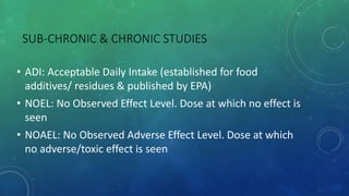SUB-CHRONIC & CHRONIC STUDIES
• ADI: Acceptable Daily Intake (established for food
additives/ residues & published by EPA)
• NOEL: No Observed Effect Level. Dose at which no effect is
seen
• NOAEL: No Observed Adverse Effect Level. Dose at which
no adverse/toxic effect is seen
 