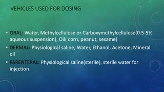 VEHICLES USED FOR DOSING
• ORAL: Water, Methylcellulose or Carboxymethylcellulose(0.5-5%
aqueous suspension), Oil( corn, peanut, sesame)
• DERMAL: Physiological saline, Water, Ethanol, Acetone, Mineral
oil
• PARENTERAL: Physiological saline(sterile), sterile water for
injection
 