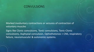 CONVULSIONS
Marked involuntary contractions or seizures of contraction of
voluntary muscles
Signs like Clonic convulsions, Tonic convulsions, Tonic-Clonic
convulsions, Asphyxial convulsion, Ophisthotonos = CNS, respiratory
failure, neuromusculsr & autonomic systems.
 