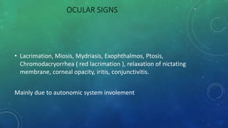 OCULAR SIGNS
• Lacrimation, Miosis, Mydriasis, Exophthalmos, Ptosis,
Chromodacryorrhea ( red lacrimation ), relaxation of nictating
membrane, corneal opacity, iritis, conjunctivitis.
Mainly due to autonomic system involement
 