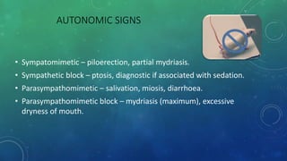 AUTONOMIC SIGNS
• Sympatomimetic – piloerection, partial mydriasis.
• Sympathetic block – ptosis, diagnostic if associated with sedation.
• Parasympathomimetic – salivation, miosis, diarrhoea.
• Parasympathomimetic block – mydriasis (maximum), excessive
dryness of mouth.
 