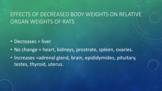 EFFECTS OF DECREASED BODY WEIGHTS ON RELATIVE
ORGAN WEIGHTS OF RATS
• Decreases = liver
• No change = heart, kidneys, prostrate, spleen, ovaries.
• Increases =adrenal gland, brain, epididymides, pituitary,
testes, thyroid, uterus.
 