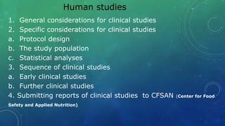 Human studies
1. General considerations for clinical studies
2. Specific considerations for clinical studies
a. Protocol design
b. The study population
c. Statistical analyses
3. Sequence of clinical studies
a. Early clinical studies
b. Further clinical studies
4. Submitting reports of clinical studies to CFSAN (Center for Food
Safety and Applied Nutrition)
 