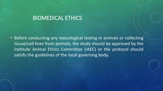 BIOMEDICAL ETHICS
• Before conducting any toxicological testing in animals or collecting
tissue/cell lines from animals, the study should be approved by the
Institute Animal Ethics Committee (IAEC) or the protocol should
satisfy the guidelines of the local governing body.
 
