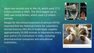 ,
Japan was second only to the US, which used 17.3
million animals in 2005. The third largest use in
2005 was Great Britain, which used 1.9 million
animals.
People for the ethical treatment of animals (PETA)
reported that the National Centre for Laboratory
Animal Sciences (NCLAS) in Hyderabad, supplies
approximately 50,000 animals to laboratories every
year and to 175 institutions in India, including
pharmaceutical companies and educational
institutions.
 