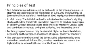 Principles of Test
• Test Substance are administered by oral route to the group of animals in
stepwise procedure using the fixed doses of 5, 50, 300 and 2000 mg/kg
(exceptionally an additional fixed dose of 5000 mg/kg may be considered)
• In Main study, The initial dose level is selected on the basis of a sighting
study as the dose (moderate toxic dose) expected to produce some signs
of toxicity without causing severe toxic effects or mortality. Clinical signs
and conditions associated with pain, suffering, and impending death
• Further groups of animals may be dosed at higher or lower fixed doses,
depending on the presence or absence of signs of toxicity or mortality.
• This procedure continues until the dose causing evident toxicity or no
more than one death is identified, or when no effects are seen at the
highest dose or when deaths occur at the lowest dose.
 