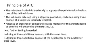Principle of ATC
• The substance is administered orally to a group of experimental animals at
one of the defined doses.
• The substance is tested using a stepwise procedure, each step using three
animals of a single sex (normally females).
• Absence or presence of compound-related mortality of the animals dosed
at one step will determine the next step, i.e.
➢no further testing is needed,
➢dosing of three additional animals, with the same dose,
➢dosing of three additional animals at the next higher or the next lower
dose level.
 
