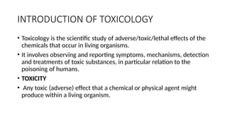 INTRODUCTION OF TOXICOLOGY
• Toxicology is the scientific study of adverse/toxic/lethal effects of the
chemicals that occur in living organisms.
• It involves observing and reporting symptoms, mechanisms, detection
and treatments of toxic substances, in particular relation to the
poisoning of humans.
• TOXICITY
• Any toxic (adverse) effect that a chemical or physical agent might
produce within a living organism.
 