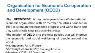 Organisation for Economic Co-operation
and Development (OECD)
•The OECD/OCDE is an intergovernmental/international
economic organisation with 37 member countries, founded in
1961 to stimulate the economic progress and world trade and
they work to build better policies for better lives
•The mission of OECD is to promote policies that will improve
the economic and social well-being of people around the
world.
•Headquarter: Paris, France
•Secretory General (2020): José Ángel Gurría
 