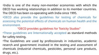 •India is one of the many non-member economies with which the
OECD has working relationships in addition to its member countries.
The OECD has been co-operating with India since 1995.
•OECD also provide the guidelines for testing of chemicals for
assessing the potential effects of chemicals on human health and the
environment.
“OECD provides guidelines for Toxicity Studies”
•These guidelines are Internationally accepted as standard methods
for safety testing.
•The Guidelines are used by professionals in industries, academic
reserch and government involved in the testing and assessment of
chemicals (industrial chemicals, pesticides, personal care products,
drugs, etc.).
 