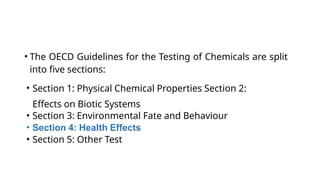 • The OECD Guidelines for the Testing of Chemicals are split
into five sections:
• Section 1: Physical Chemical Properties Section 2:
Effects on Biotic Systems
• Section 3: Environmental Fate and Behaviour
• Section 4: Health Effects
• Section 5: Other Test
 
