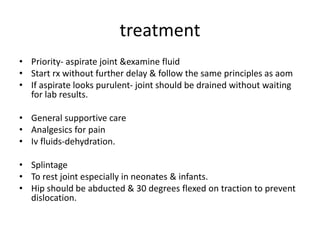 treatment
• Priority- aspirate joint &examine fluid
• Start rx without further delay & follow the same principles as aom
• If aspirate looks purulent- joint should be drained without waiting
for lab results.
• General supportive care
• Analgesics for pain
• Iv fluids-dehydration.
• Splintage
• To rest joint especially in neonates & infants.
• Hip should be abducted & 30 degrees flexed on traction to prevent
dislocation.
 