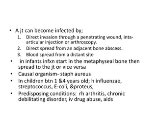 • A jt can become infected by;
1. Direct invasion through a penetrating wound, inta-
articular injection or arthroscopy.
2. Direct spread from an adjacent bone abscess.
3. Blood spread from a distant site
• in infants infxn start in the metaphyseal bone then
spread to the jt or vice versa
• Causal organism- staph aureus
• In children btn 1 &4 years old; h influenzae,
streptococcus, E-coli, &proteus,
• Predisposing conditions: rh arthritis, chronic
debilitating disorder, iv drug abuse, aids
 