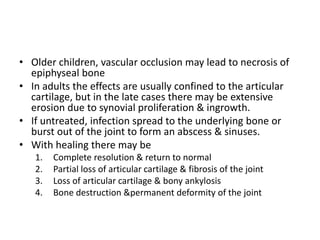 • Older children, vascular occlusion may lead to necrosis of
epiphyseal bone
• In adults the effects are usually confined to the articular
cartilage, but in the late cases there may be extensive
erosion due to synovial proliferation & ingrowth.
• If untreated, infection spread to the underlying bone or
burst out of the joint to form an abscess & sinuses.
• With healing there may be
1. Complete resolution & return to normal
2. Partial loss of articular cartilage & fibrosis of the joint
3. Loss of articular cartilage & bony ankylosis
4. Bone destruction &permanent deformity of the joint
 