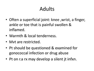 Adults
• Often a superficial joint: knee ,wrist, a finger,
ankle or toe that is painful swollen &
inflamed.
• Warmth & local tenderness.
• Mvt are restricted.
• Pt should be questioned & examined for
gonococcal infection or drug abuse
• Pt on r.a rx may develop a silent jt infxn.
 