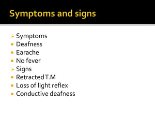 Symptoms
 Deafness
 Earache
 No fever
 Signs
 RetractedT.M
 Loss of light reflex
 Conductive deafness
 