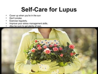 Self-Care for Lupus
•   Cover up when you're in the sun
•   Don't smoke.
•   Exercise regularly.
•   Improve your stress management skills.
•   Also be sure to get plenty of rest..
 