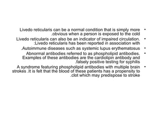 Livedo reticularis can be a normal condition that is simply more          •
                         .obvious when a person is exposed to the cold
   Livedo reticularis can also be an indicator of impaired circulation.        •
             :Livedo reticularis has been reported in association with
      .Autoimmune diseases such as systemic lupus erythematosus                •
        Abnormal antibodies referred to as phospholipid antibodies.            •
       Examples of these antibodies are the cardiolipin antibody and
                                      .falsely positive testing for syphilis
   A syndrome featuring phospholipid antibodies with multiple brain            •
strokes .It is felt that the blood of these patients has a propensity to
                                   .clot which may predispose to stroke
 