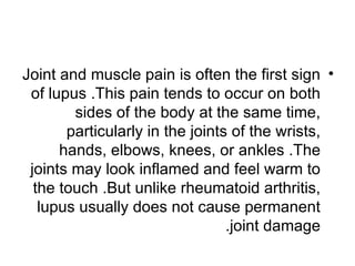 Joint and muscle pain is often the first sign •
 of lupus .This pain tends to occur on both
        sides of the body at the same time,
       particularly in the joints of the wrists,
      hands, elbows, knees, or ankles .The
 joints may look inflamed and feel warm to
  the touch .But unlike rheumatoid arthritis,
   lupus usually does not cause permanent
                                 .joint damage
 