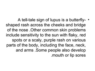 A tell-tale sign of lupus is a butterfly- •
shaped rash across the cheeks and bridge
 of the nose .Other common skin problems
include sensitivity to the sun with flaky, red
    spots or a scaly, purple rash on various
parts of the body, including the face, neck,
      and arms .Some people also develop
                            .mouth or lip sores
 