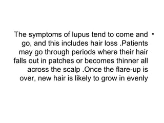 The symptoms of lupus tend to come and •
   go, and this includes hair loss .Patients
  may go through periods where their hair
falls out in patches or becomes thinner all
     across the scalp .Once the flare-up is
  over, new hair is likely to grow in evenly
 
