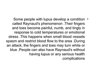 Some people with lupus develop a condition •
    called Raynaud's phenomenon .Their fingers
    and toes become painful, numb, and tingly in
     response to cold temperatures or emotional
 stress .This happens when small blood vessels
spasm and restrict blood flow to the area .During
an attack, the fingers and toes may turn white or
  blue .People can also have Raynaud's without
               having lupus or any serious health
                                   .complications
 