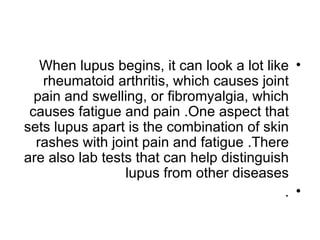 When lupus begins, it can look a lot like •
   rheumatoid arthritis, which causes joint
  pain and swelling, or fibromyalgia, which
 causes fatigue and pain .One aspect that
sets lupus apart is the combination of skin
  rashes with joint pain and fatigue .There
are also lab tests that can help distinguish
                 lupus from other diseases
                                            . •
 