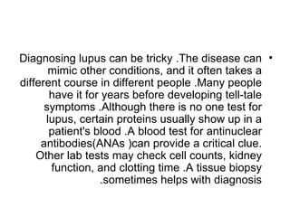 Diagnosing lupus can be tricky .The disease can •
       mimic other conditions, and it often takes a
different course in different people .Many people
       have it for years before developing tell-tale
      symptoms .Although there is no one test for
      lupus, certain proteins usually show up in a
       patient's blood .A blood test for antinuclear
     antibodies(ANAs )can provide a critical clue.
    Other lab tests may check cell counts, kidney
       function, and clotting time .A tissue biopsy
                  .sometimes helps with diagnosis
 