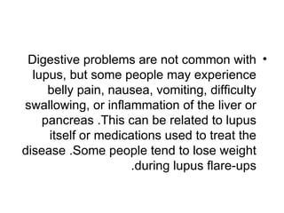 Digestive problems are not common with •
  lupus, but some people may experience
     belly pain, nausea, vomiting, difficulty
swallowing, or inflammation of the liver or
    pancreas .This can be related to lupus
     itself or medications used to treat the
disease .Some people tend to lose weight
                    .during lupus flare-ups
 