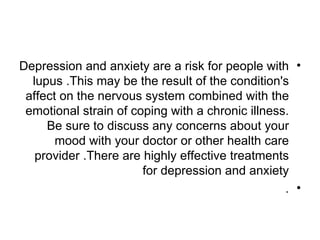 Depression and anxiety are a risk for people with •
  lupus .This may be the result of the condition's
 affect on the nervous system combined with the
 emotional strain of coping with a chronic illness.
     Be sure to discuss any concerns about your
       mood with your doctor or other health care
   provider .There are highly effective treatments
                       for depression and anxiety
                                                  . •
 