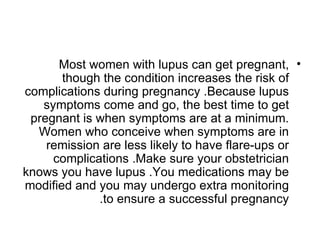 Most women with lupus can get pregnant, •
       though the condition increases the risk of
complications during pregnancy .Because lupus
   symptoms come and go, the best time to get
 pregnant is when symptoms are at a minimum.
  Women who conceive when symptoms are in
    remission are less likely to have flare-ups or
     complications .Make sure your obstetrician
knows you have lupus .You medications may be
modified and you may undergo extra monitoring
             .to ensure a successful pregnancy
 