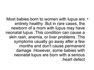 Most babies born to women with lupus are •
     entirely healthy .But in rare cases, the
   newborn of a mom with lupus may have
neonatal lupus .This condition can cause a
  skin rash, anemia, or liver problems .The
     symptoms usually go away after a few
        months and don't cause permanent
      damage .However, some babies with
     neonatal lupus are born with a serious
                                 .heart defect
 