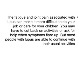 The fatigue and joint pain associated with •
 lupus can make it more difficult to do your
     job or care for your children .You may
    have to cut back on activities or ask for
   help when symptoms flare up .But most
people with lupus are able to continue with
                       .their usual activities
 