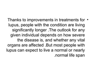 Thanks to improvements in treatments for •
  lupus, people with the condition are living
    significantly longer .The outlook for any
   given individual depends on how severe
       the disease is, and whether any vital
 organs are affected .But most people with
lupus can expect to live a normal or nearly
                            .normal life span
 