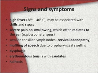 Signs and symptoms
• high fever (38o
– 40o
C), may be associated with
chills and rigors
• severe pain on swallowing, which often radiates to
the ear (n.glossopharyngeus)
• swollen tonsillar lymph nodes (cervical adenopathy)
• muffling of speech due to oropharyngeal swelling
• dysphagia
• erythematous tonsils with exudates
• halitosis
 
