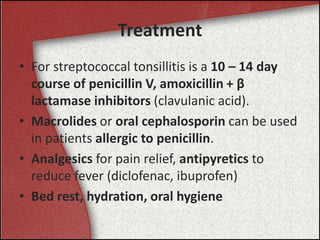 Treatment
• For streptococcal tonsillitis is a 10 – 14 day
course of penicillin V, amoxicillin + β
lactamase inhibitors (clavulanic acid).
• Macrolides or oral cephalosporin can be used
in patients allergic to penicillin.
• Analgesics for pain relief, antipyretics to
reduce fever (diclofenac, ibuprofen)
• Bed rest, hydration, oral hygiene
 