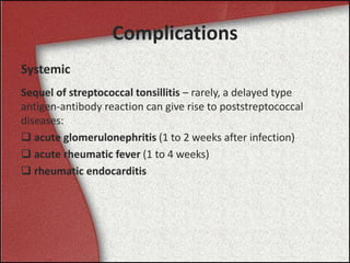 Complications
Systemic
Sequel of streptococcal tonsillitis – rarely, a delayed type
antigen-antibody reaction can give rise to poststreptococcal
diseases:
 acute glomerulonephritis (1 to 2 weeks after infection)
 acute rheumatic fever (1 to 4 weeks)
 rheumatic endocarditis
 