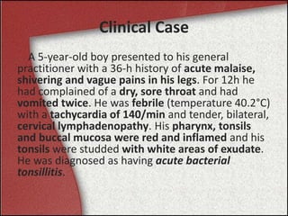 Clinical Case
A 5-year-old boy presented to his general
practitioner with a 36-h history of acute malaise,
shivering and vague pains in his legs. For 12h he
had complained of a dry, sore throat and had
vomited twice. He was febrile (temperature 40.2°C)
with a tachycardia of 140/min and tender, bilateral,
cervical lymphadenopathy. His pharynx, tonsils
and buccal mucosa were red and inflamed and his
tonsils were studded with white areas of exudate.
He was diagnosed as having acute bacterial
tonsillitis.
 