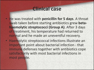 Clinical case
• He was treated with penicillin for 5 days. A throat
swab taken before starting antibiotics grew beta-
haemolytic streptococci (Group A). After 3 days
of treatment, his temperature had returned to
normal and he made an uneventful recovery.
• Haemolytic streptococcal infections illustrate an
important point about bacterial infection - that
immune defenses together with antibiotics cope
satisfactorily with most bacterial infections in
most people.
 