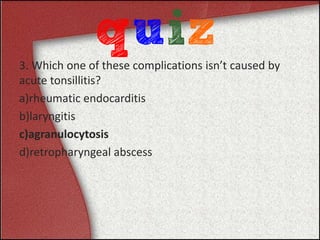 3. Which one of these complications isn’t caused by
acute tonsillitis?
a)rheumatic endocarditis
b)laryngitis
c)agranulocytosis
d)retropharyngeal abscess
 