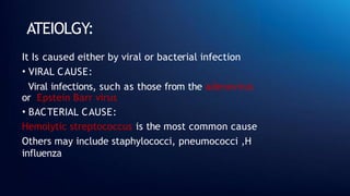 ATEIOLGY:
It Is caused either by viral or bacterial infection
• VIRAL CAUSE:
Viral infections, such as those from the adenovirus
or Epstein Barr virus
• BACTERIAL CAUSE:
Hemolytic streptococcus is the most common cause
Others may include staphylococci, pneumococci ,H
influenza
 