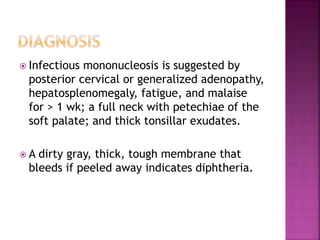  Infectious mononucleosis is suggested by
posterior cervical or generalized adenopathy,
hepatosplenomegaly, fatigue, and malaise
for > 1 wk; a full neck with petechiae of the
soft palate; and thick tonsillar exudates.
 A dirty gray, thick, tough membrane that
bleeds if peeled away indicates diphtheria.
 
